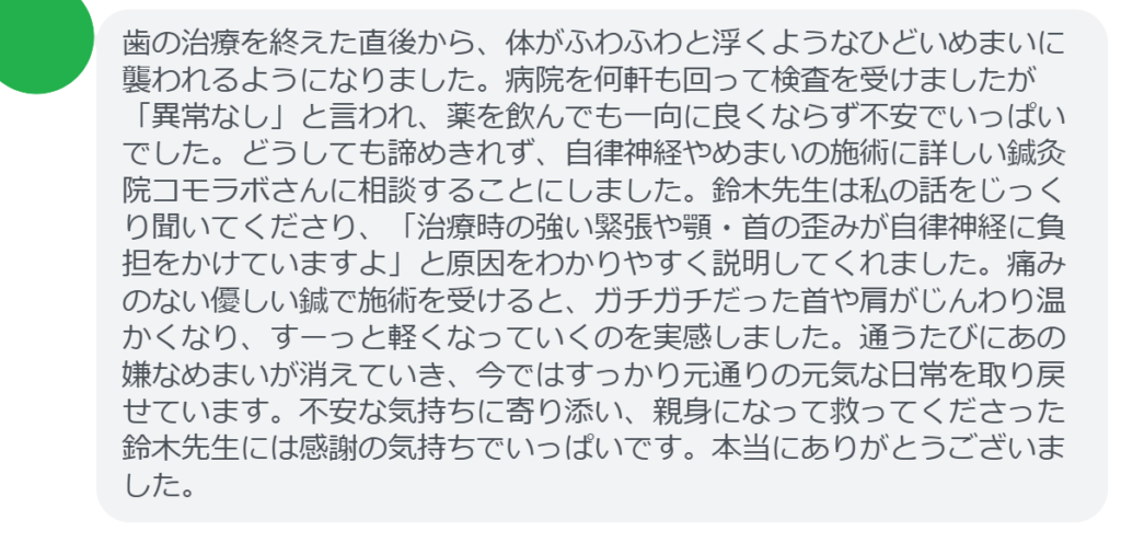 【改善された方の感想（口コミレビュー）】
・埼玉県在住/50歳女性
歯の治療を終えた直後から、体がふわふわと浮くようなひどいめまいに襲われるようになりました。病院を何軒も回って検査を受けましたが「異常なし」と言われ、薬を飲んでも一向に良くならず不安でいっぱいでした。どうしても諦めきれず、自律神経やめまいの施術に詳しい鍼灸院コモラボさんに相談することにしました。鈴木先生は私の話をじっくり聞いてくださり、「治療時の強い緊張や顎・首の歪みが自律神経に負担をかけていますよ」と原因をわかりやすく説明してくれました。痛みのない優しい鍼で施術を受けると、ガチガチだった首や肩がじんわり温かくなり、すーっと軽くなっていくのを実感しました。通うたびにあの嫌なめまいが消えていき、今ではすっかり元通りの元気な日常を取り戻せています。不安な気持ちに寄り添い、親身になって救ってくださった鈴木先生には感謝の気持ちでいっぱいです。本当にありがとうございました。


実際に当院ご来院になって改善された患者様の声と改善までの経過を報告します。
下記のリンクから別ページでご覧ください。