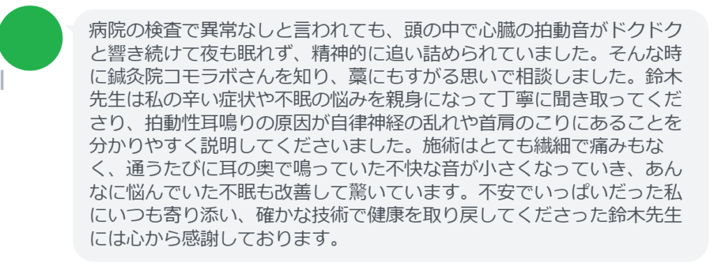 【改善された方の感想(口コミレビュー)】
・静岡県在住/40歳女性
病院の検査で異常なしと言われても、頭の中で心臓の拍動音がドクドクと響き続けて夜も眠れず、精神的に追い詰められていました。そんな時に鍼灸院コモラボさんを知り、藁にもすがる思いで相談しました。鈴木先生は私の辛い症状や不眠の悩みを親身になって丁寧に聞き取ってくださり、拍動性耳鳴りの原因が自律神経の乱れや首肩のこりにあることを分かりやすく説明してくださいました。施術はとても繊細で痛みもなく、通うたびに耳の奥で鳴っていた不快な音が小さくなっていき、あんなに悩んでいた不眠も改善して驚いています。不安でいっぱいだった私にいつも寄り添い、確かな技術で健康を取り戻してくださった鈴木先生には心から感謝しております。
実際に当院ご来院になって改善された患者様の声と改善までの経過を報告します。
下記のリンクから別ページでご覧ください。