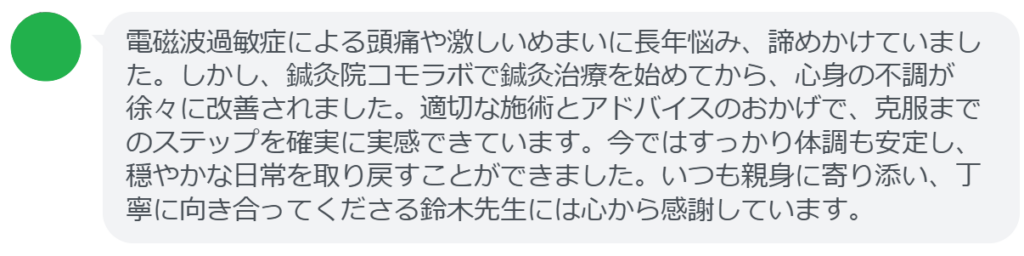【改善された方の感想（口コミレビュー）】
・群馬県在住/50歳女性
電磁波過敏症による頭痛や激しいめまいに長年悩み、諦めかけていました。しかし、鍼灸院コモラボで鍼灸治療を始めてから、心身の不調が徐々に改善されました。適切な施術とアドバイスのおかげで、克服までのステップを確実に実感できています。今ではすっかり体調も安定し、穏やかな日常を取り戻すことができました。いつも親身に寄り添い、丁寧に向き合ってくださる鈴木先生には心から感謝しています。


実際に当院ご来院になって改善された患者様の声と改善までの経過を報告します。
下記のリンクから別ページでご覧ください。