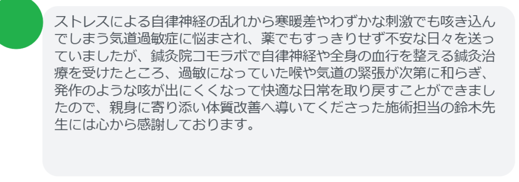 ストレスによる自律神経の乱れから寒暖差やわずかな刺激でも咳き込んでしまう気道過敏症に悩まされ、薬でもすっきりせず不安な日々を送っていましたが、鍼灸院コモラボで自律神経や全身の血行を整える鍼灸治療を受けたところ、過敏になっていた喉や気道の緊張が次第に和らぎ、発作のような咳が出にくくなって快適な日常を取り戻すことができましたので、親身に寄り添い体質改善へ導いてくださった施術担当の鈴木先生には心から感謝しております。