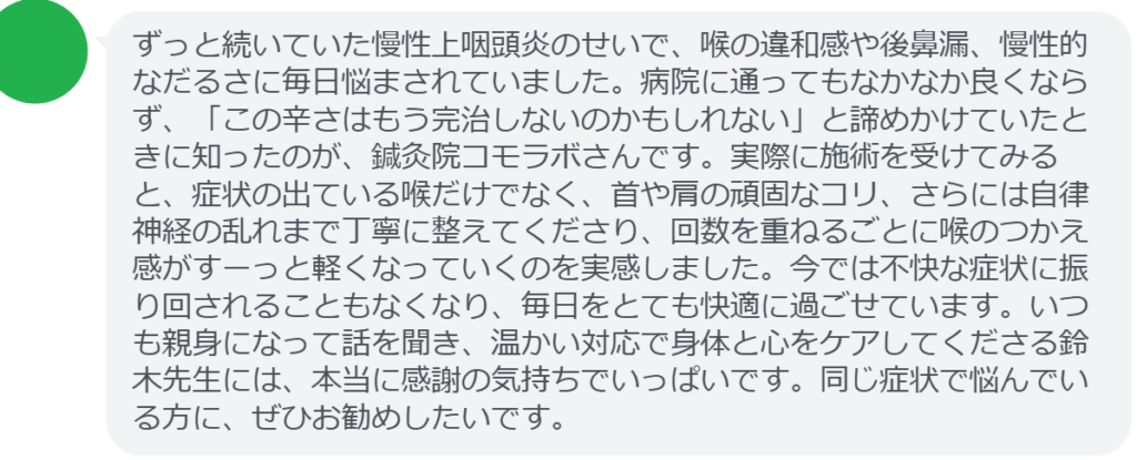 【改善された方の感想（口コミレビュー）】
・埼玉県在住/30歳女性
ずっと続いていた慢性上咽頭炎のせいで、喉の違和感や後鼻漏、慢性的なだるさに毎日悩まされていました。病院に通ってもなかなか良くならず、「この辛さはもう完治しないのかもしれない」と諦めかけていたときに知ったのが、鍼灸院コモラボさんです。実際に施術を受けてみると、症状の出ている喉だけでなく、首や肩の頑固なコリ、さらには自律神経の乱れまで丁寧に整えてくださり、回数を重ねるごとに喉のつかえ感がすーっと軽くなっていくのを実感しました。今では不快な症状に振り回されることもなくなり、毎日をとても快適に過ごせています。いつも親身になって話を聞き、温かい対応で身体と心をケアしてくださる鈴木先生には、本当に感謝の気持ちでいっぱいです。同じ症状で悩んでいる方に、ぜひお勧めしたいです。


実際に当院ご来院になって改善された患者様の声と改善までの経過を報告します。
下記のリンクから別ページでご覧ください。