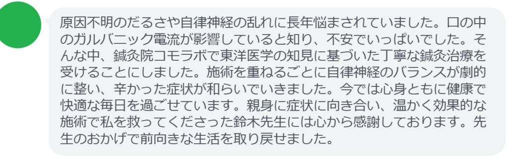 改善された方の感想（口コミレビュー）】
・埼玉県在住/50歳女性
原因不明のだるさや自律神経の乱れに長年悩まされていました。口の中のガルバニック電流が影響していると知り、不安でいっぱいでした。そんな中、鍼灸院コモラボで東洋医学の知見に基づいた丁寧な鍼灸治療を受けることにしました。施術を重ねるごとに自律神経のバランスが劇的に整い、辛かった症状が和らいでいきました。今では心身ともに健康で快適な毎日を過ごせています。親身に症状に向き合い、温かく効果的な施術で私を救ってくださった鈴木先生には心から感謝しております。先生のおかげで前向きな生活を取り戻せました。


実際に当院ご来院になって改善された患者様の声と改善までの経過を報告します。
下記のリンクから別ページでご覧ください。