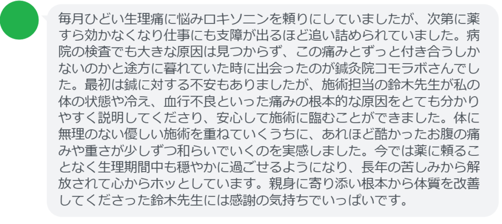 【改善された方の感想（口コミレビュー）】
・東京都在住/30歳女性
毎月ひどい生理痛に悩みロキソニンを頼りにしていましたが、次第に薬すら効かなくなり仕事にも支障が出るほど追い詰められていました。病院の検査でも大きな原因は見つからず、この痛みとずっと付き合うしかないのかと途方に暮れていた時に出会ったのが鍼灸院コモラボさんでした。最初は鍼に対する不安もありましたが、施術担当の鈴木先生が私の体の状態や冷え、血行不良といった痛みの根本的な原因をとても分かりやすく説明してくださり、安心して施術に臨むことができました。体に無理のない優しい施術を重ねていくうちに、あれほど酷かったお腹の痛みや重さが少しずつ和らいでいくのを実感しました。今では薬に頼ることなく生理期間中も穏やかに過ごせるようになり、長年の苦しみから解放されて心からホッとしています。親身に寄り添い根本から体質を改善してくださった鈴木先生には感謝の気持ちでいっぱいです。


実際に当院ご来院になって改善された患者様の声と改善までの経過を報告します。
下記のリンクから別ページでご覧ください。