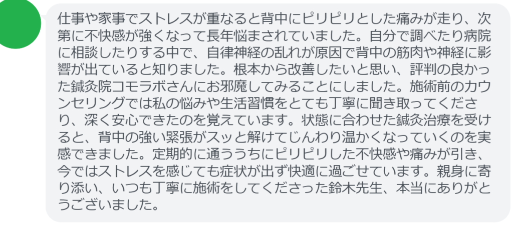 【改善された方の感想（口コミレビュー）】
・神奈川県在住/40歳女性
仕事や家事でストレスが重なると背中にピリピリとした痛みが走り、次第に不快感が強くなって長年悩まされていました。自分で調べたり病院に相談したりする中で、自律神経の乱れが原因で背中の筋肉や神経に影響が出ていると知りました。根本から改善したいと思い、評判の良かった鍼灸院コモラボさんにお邪魔してみることにしました。施術前のカウンセリングでは私の悩みや生活習慣をとても丁寧に聞き取ってくださり、深く安心できたのを覚えています。状態に合わせた鍼灸治療を受けると、背中の強い緊張がスッと解けてじんわり温かくなっていくのを実感できました。定期的に通ううちにピリピリした不快感や痛みが引き、今ではストレスを感じても症状が出ず快適に過ごせています。親身に寄り添い、いつも丁寧に施術をしてくださった鈴木先生、本当にありがとうございました。


実際に当院ご来院になって改善された患者様の声と改善までの経過を報告します。
下記のリンクから別ページでご覧ください。