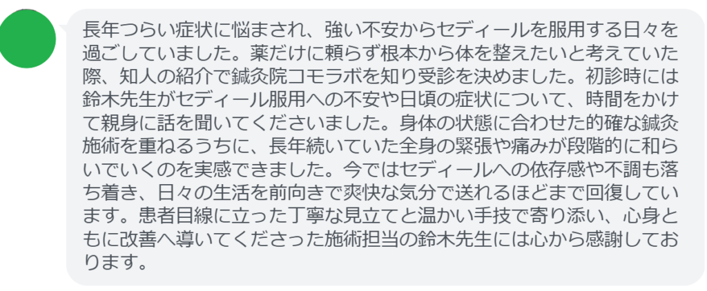 【改善された方の感想（口コミレビュー）】
・滋賀県在住/40歳女性
長年つらい症状に悩まされ、強い不安からセディールを服用する日々を過ごしていました。薬だけに頼らず根本から体を整えたいと考えていた際、知人の紹介で鍼灸院コモラボを知り受診を決めました。初診時には鈴木先生がセディール服用への不安や日頃の症状について、時間をかけて親身に話を聞いてくださいました。身体の状態に合わせた的確な鍼灸施術を重ねるうちに、長年続いていた全身の緊張や痛みが段階的に和らいでいくのを実感できました。今ではセディールへの依存感や不調も落ち着き、日々の生活を前向きで爽快な気分で送れるほどまで回復しています。患者目線に立った丁寧な見立てと温かい手技で寄り添い、心身ともに改善へ導いてくださった施術担当の鈴木先生には心から感謝しております。


実際に当院ご来院になって改善された患者様の声と改善までの経過を報告します。
下記のリンクから別ページでご覧ください。