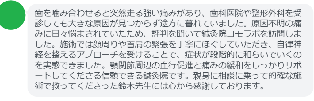 【改善された方の感想（口コミレビュー）】
・静岡県在住/40歳女性
歯を噛み合わせると突然走る強い痛みがあり、歯科医院や整形外科を受診しても大きな原因が見つからず途方に暮れていました。原因不明の痛みに日々悩まされていたため、評判を聞いて鍼灸院コモラボを訪問しました。施術では顔周りや首肩の緊張を丁寧にほぐしていただき、自律神経を整えるアプローチを受けることで、症状が段階的に和らいでいくのを実感できました。顎関節周辺の血行促進と痛みの緩和をしっかりサポートしてくださる信頼できる鍼灸院です。親身に相談に乗って的確な施術で救ってくださった鈴木先生には心から感謝しております。


実際に当院ご来院になって改善された患者様の声と改善までの経過を報告します。
下記のリンクから別ページでご覧ください。