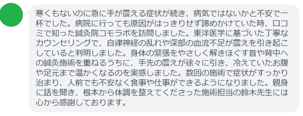 【改善された方の感想(口コミレビュー)】
・埼玉県在住/40歳女性
寒くもないのに急に手が震える症状が続き、病気ではないかと不安で一杯でした。病院に行っても原因がはっきりせず諦めかけていた時、口コミで知った鍼灸院コモラボを訪問しました。東洋医学に基づいた丁寧なカウンセリングで、自律神経の乱れや深部の血流不足が震えを引き起こしていると判明しました。身体の緊張をやさしく解きほぐす首や背中への鍼灸施術を重ねるうちに、手先の震えが徐々に引き、冷えていたお腹や足元まで温かくなるのを実感しました。数回の施術で症状がすっかり治まり、人前でも不安なく食事や仕事ができるようになりました。親身に話を聞き、根本から体調を整えてくださった施術担当の鈴木先生には心から感謝しております。
実際に当院ご来院になって改善された患者様の声と改善までの経過を報告します。
下記のリンクから別ページでご覧ください。