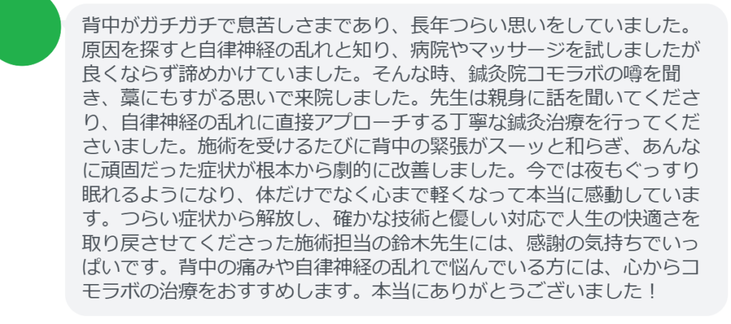 【改善された方の感想（口コミレビュー）】
・神奈川県在住/40歳女性
背中がガチガチで息苦しさまであり、長年つらい思いをしていました。原因を探すと自律神経の乱れと知り、病院やマッサージを試しましたが良くならず諦めかけていました。そんな時、鍼灸院コモラボの噂を聞き、藁にもすがる思いで来院しました。先生は親身に話を聞いてくださり、自律神経の乱れに直接アプローチする丁寧な鍼灸治療を行ってくださいました。施術を受けるたびに背中の緊張がスーッと和らぎ、あんなに頑固だった症状が根本から劇的に改善しました。今では夜もぐっすり眠れるようになり、体だけでなく心まで軽くなって本当に感動しています。つらい症状から解放し、確かな技術と優しい対応で人生の快適さを取り戻させてくださった施術担当の鈴木先生には、感謝の気持ちでいっぱいです。背中の痛みや自律神経の乱れで悩んでいる方には、心からコモラボの治療をおすすめします。本当にありがとうございました！


実際に当院ご来院になって改善された患者様の声と改善までの経過を報告します。
下記のリンクから別ページでご覧ください。