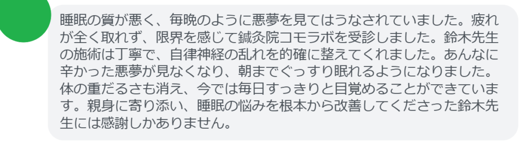 【改善された方の感想（口コミレビュー）】
・埼玉県在住/30歳女性
睡眠の質が悪く、毎晩のように悪夢を見てはうなされていました。疲れが全く取れず、限界を感じて鍼灸院コモラボを受診しました。鈴木先生の施術は丁寧で、自律神経の乱れを的確に整えてくれました。あんなに辛かった悪夢が見なくなり、朝までぐっすり眠れるようになりました。体の重だるさも消え、今では毎日すっきりと目覚めることができています。親身に寄り添い、睡眠の悩みを根本から改善してくださった鈴木先生には感謝しかありません。


実際に当院ご来院になって改善された患者様の声と改善までの経過を報告します。
下記のリンクから別ページでご覧ください。