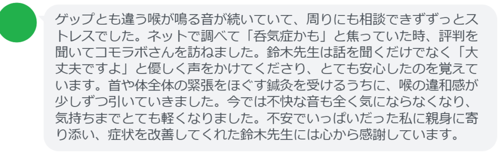 【改善された方の感想（口コミレビュー）】
・静岡県在住/40歳女性
ゲップとも違う喉が鳴る音が続いていて、周りにも相談できずずっとストレスでした。ネットで調べて「呑気症かも」と焦っていた時、評判を聞いてコモラボさんを訪ねました。鈴木先生は話を聞くだけでなく「大丈夫ですよ」と優しく声をかけてくださり、とても安心したのを覚えています。首や体全体の緊張をほぐす鍼灸を受けるうちに、喉の違和感が少しずつ引いていきました。今では不快な音も全く気にならなくなり、気持ちまでとても軽くなりました。不安でいっぱいだった私に親身に寄り添い、症状を改善してくれた鈴木先生には心から感謝しています。


実際に当院ご来院になって改善された患者様の声と改善までの経過を報告します。
下記のリンクから別ページでご覧ください。