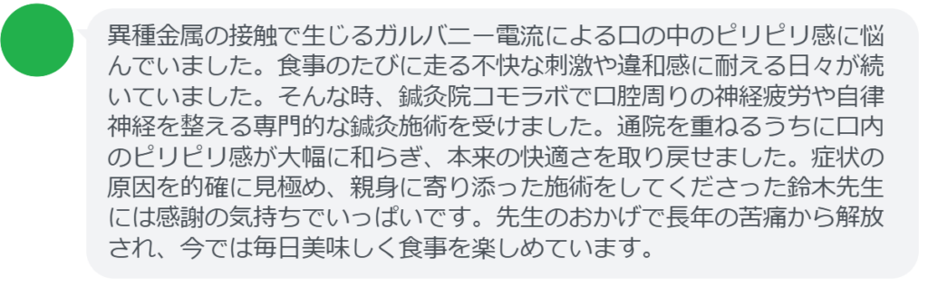 【改善された方の感想（口コミレビュー）】
・愛知県在住/50歳女性
異種金属の接触で生じるガルバニー電流による口の中のピリピリ感に悩んでいました。食事のたびに走る不快な刺激や違和感に耐える日々が続いていました。そんな時、鍼灸院コモラボで口腔周りの神経疲労や自律神経を整える専門的な鍼灸施術を受けました。通院を重ねるうちに口内のピリピリ感が大幅に和らぎ、本来の快適さを取り戻せました。症状の原因を的確に見極め、親身に寄り添った施術をしてくださった鈴木先生には感謝の気持ちでいっぱいです。先生のおかげで長年の苦痛から解放され、今では毎日美味しく食事を楽しめています。


実際に当院ご来院になって改善された患者様の声と改善までの経過を報告します。
下記のリンクから別ページでご覧ください。
