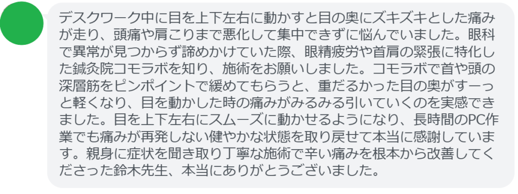 【改善された方の感想(口コミレビュー)】
・東京都在住/40歳女性
デスクワーク中に目を上下左右に動かすと目の奥にズキズキとした痛みが走り、頭痛や肩こりまで悪化して集中できずに悩んでいました。眼科で異常が見つからず諦めかけていた際、眼精疲労や首肩の緊張に特化した鍼灸院コモラボを知り、施術をお願いしました。コモラボで首や頭の深層筋をピンポイントで緩めてもらうと、重だるかった目の奥がすーっと軽くなり、目を動かした時の痛みがみるみる引いていくのを実感できました。目を上下左右にスムーズに動かせるようになり、長時間のPC作業でも痛みが再発しない健やかな状態を取り戻せて本当に感謝しています。親身に症状を聞き取り丁寧な施術で辛い痛みを根本から改善してくださった鈴木先生、本当にありがとうございました。
実際に当院ご来院になって改善された患者様の声と改善までの経過を報告します。
下記のリンクから別ページでご覧ください。