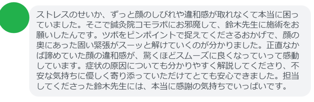 【改善された方の感想（口コミレビュー）】
・神奈川県在住/30歳女性
ストレスのせいか、ずっと顔のしびれや違和感が取れなくて本当に困っていました。そこで鍼灸院コモラボにお邪魔して、鈴木先生に施術をお願いしたんです。ツボをピンポイントで捉えてくださるおかげで、顔の奥にあった固い緊張がスーッと解けていくのが分かりました。正直なかば諦めていた顔の違和感が、驚くほどスムーズに良くなっていって感動しています。症状の原因についても分かりやすく解説してくださり、不安な気持ちに優しく寄り添っていただけてとても安心できました。担当してくださった鈴木先生には、本当に感謝の気持ちでいっぱいです。


実際に当院ご来院になって改善された患者様の声と改善までの経過を報告します。
下記のリンクから別ページでご覧ください。