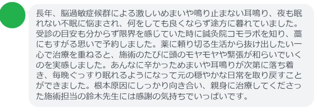 【改善された方の感想（口コミレビュー）】
・福島県在住/50歳女性
長年、脳過敏症候群による激しいめまいや鳴り止まない耳鳴り、夜も眠れない不眠に悩まされ、何をしても良くならず途方に暮れていました。受診の目安も分からず限界を感じていた時に鍼灸院コモラボを知り、藁にもすがる思いで予約しました。薬に頼り切る生活から抜け出したい一心で治療を重ねると、施術のたびに頭のモヤモヤや緊張が和らいでいくのを実感しました。あんなに辛かっためまいや耳鳴りが次第に落ち着き、毎晩ぐっすり眠れるようになって元の穏やかな日常を取り戻すことができました。根本原因にしっかり向き合い、親身に治療してくださった施術担当の鈴木先生には感謝の気持ちでいっぱいです。


実際に当院ご来院になって改善された患者様の声と改善までの経過を報告します。
下記のリンクから別ページでご覧ください。