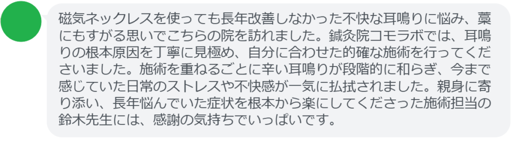 【改善された方の感想(口コミレビュー)】
・静岡県在住/40歳女性
磁気ネックレスを使っても長年改善しなかった不快な耳鳴りに悩み、藁にもすがる思いでこちらの院を訪れました。鍼灸院コモラボでは、耳鳴りの根本原因を丁寧に見極め、自分に合わせた的確な施術を行ってくださいました。施術を重ねるごとに辛い耳鳴りが段階的に和らぎ、今まで感じていた日常のストレスや不快感が一気に払拭されました。親身に寄り添い、長年悩んでいた症状を根本から楽にしてくださった施術担当の鈴木先生には、感謝の気持ちでいっぱいです。
実際に当院ご来院になって改善された患者様の声と改善までの経過を報告します。
下記のリンクから別ページでご覧ください。