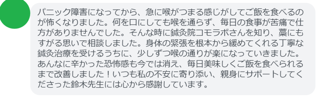 【改善された方の感想（口コミレビュー）】
・神奈川県在住/30歳女性
パニック障害になってから、急に喉がつまる感じがしてご飯を食べるのが怖くなりました。何を口にしても喉を通らず、毎日の食事が苦痛で仕方がありませんでした。そんな時に鍼灸院コモラボさんを知り、藁にもすがる思いで相談しました。身体の緊張を根本から緩めてくれる丁寧な鍼灸治療を受けるうちに、少しずつ喉の通りが楽になっていきました。あんなに辛かった恐怖感も今では消え、毎日美味しくご飯を食べられるまで改善しました！いつも私の不安に寄り添い、親身にサポートしてくださった鈴木先生には心から感謝しています。


実際に当院ご来院になって改善された患者様の声と改善までの経過を報告します。
下記のリンクから別ページでご覧ください。