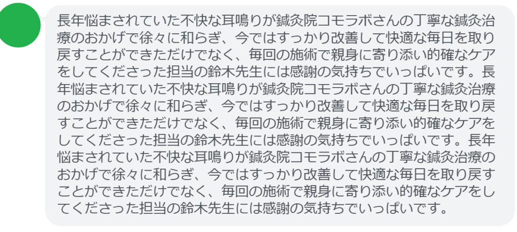【改善された方の感想(口コミレビュー)】
・神奈川県在住/50歳女性
長年悩まされていた不快な耳鳴りが鍼灸院コモラボさんの丁寧な鍼灸治療のおかげで徐々に和らぎ、今ではすっかり改善して快適な毎日を取り戻すことができただけでなく、毎回の施術で親身に寄り添い的確なケアをしてくださった担当の鈴木先生には感謝の気持ちでいっぱいです。長年悩まされていた不快な耳鳴りが鍼灸院コモラボさんの丁寧な鍼灸治療のおかげで徐々に和らぎ、今ではすっかり改善して快適な毎日を取り戻すことができただけでなく、毎回の施術で親身に寄り添い的確なケアをしてくださった担当の鈴木先生には感謝の気持ちでいっぱいです。長年悩まされていた不快な耳鳴りが鍼灸院コモラボさんの丁寧な鍼灸治療のおかげで徐々に和らぎ、今ではすっかり改善して快適な毎日を取り戻すことができただけでなく、毎回の施術で親身に寄り添い的確なケアをしてくださった担当の鈴木先生には感謝の気持ちでいっぱいです。
実際に当院ご来院になって改善された患者様の声と改善までの経過を報告します。
下記のリンクから別ページでご覧ください。