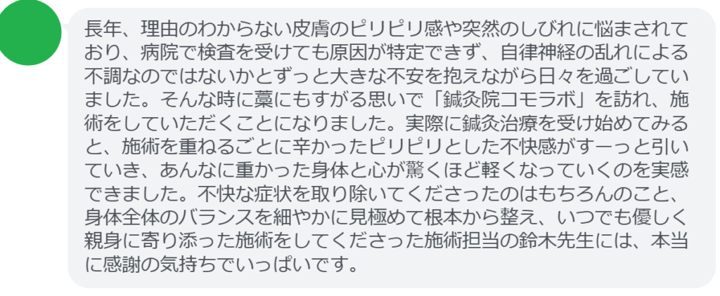 【改善された方の感想（口コミレビュー）】
・千葉県在住/50歳女性
長年、理由のわからない皮膚のピリピリ感や突然のしびれに悩まされており、病院で検査を受けても原因が特定できず、自律神経の乱れによる不調なのではないかとずっと大きな不安を抱えながら日々を過ごしていました。そんな時に藁にもすがる思いで「鍼灸院コモラボ」を訪れ、施術をしていただくことになりました。実際に鍼灸治療を受け始めてみると、施術を重ねるごとに辛かったピリピリとした不快感がすーっと引いていき、あんなに重かった身体と心が驚くほど軽くなっていくのを実感できました。不快な症状を取り除いてくださったのはもちろんのこと、身体全体のバランスを細やかに見極めて根本から整え、いつでも優しく親身に寄り添った施術をしてくださった施術担当の鈴木先生には、本当に感謝の気持ちでいっぱいです。


実際に当院ご来院になって改善された患者様の声と改善までの経過を報告します。
下記のリンクから別ページでご覧ください。