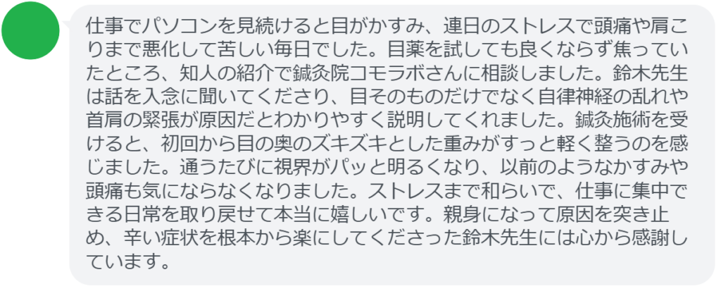 【改善された方の感想(口コミレビュー)】
・静岡県在住/40歳女性
仕事でパソコンを見続けると目がかすみ、連日のストレスで頭痛や肩こりまで悪化して苦しい毎日でした。目薬を試しても良くならず焦っていたところ、知人の紹介で鍼灸院コモラボさんに相談しました。鈴木先生は話を入念に聞いてくださり、目そのものだけでなく自律神経の乱れや首肩の緊張が原因だとわかりやすく説明してくれました。鍼灸施術を受けると、初回から目の奥のズキズキとした重みがすっと軽く整うのを感じました。通うたびに視界がパッと明るくなり、以前のようなかすみや頭痛も気にならなくなりました。ストレスまで和らいで、仕事に集中できる日常を取り戻せて本当に嬉しいです。親身になって原因を突き止め、辛い症状を根本から楽にしてくださった鈴木先生には心から感謝しています。
実際に当院ご来院になって改善された患者様の声と改善までの経過を報告します。
下記のリンクから別ページでご覧ください。