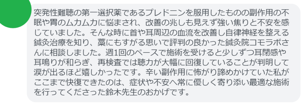 【改善された方の感想(口コミレビュー)】
・神奈川県在住/40歳女性
突発性難聴の第一選択薬であるプレドニンを服用したものの副作用の不眠や胃のムカムカに悩まされ、改善の兆しも見えず強い焦りと不安を感じていました。そんな時に首や耳周辺の血流を改善し自律神経を整える鍼灸治療を知り、藁にもすがる思いで評判の良かった鍼灸院コモラボさんに相談しました。週1回のペースで施術を受けると少しずつ耳閉感や耳鳴りが和らぎ、再検査では聴力が大幅に回復していることが判明して涙が出るほど嬉しかったです。辛い副作用に怖がり諦めかけていた私がここまで快復できたのは、症状や不安へ常に優しく寄り添い最適な施術を行ってくださった鈴木先生のおかげです。
実際に当院ご来院になって改善された患者様の声と改善までの経過を報告します。
下記のリンクから別ページでご覧ください。