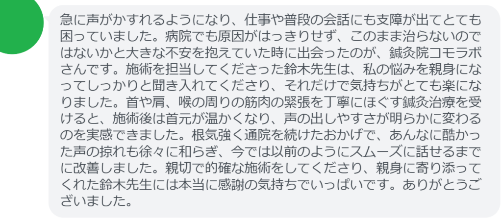 【改善された方の感想(口コミレビュー)】
・神奈川県在住/450歳女性
急に声がかすれるようになり、仕事や普段の会話にも支障が出てとても困っていました。病院でも原因がはっきりせず、このまま治らないのではないかと大きな不安を抱えていた時に出会ったのが、鍼灸院コモラボさんです。施術を担当してくださった鈴木先生は、私の悩みを親身になってしっかりと聞き入れてくださり、それだけで気持ちがとても楽になりました。首や肩、喉の周りの筋肉の緊張を丁寧にほぐす鍼灸治療を受けると、施術後は首元が温かくなり、声の出しやすさが明らかに変わるのを実感できました。根気強く通院を続けたおかげで、あんなに酷かった声の掠れも徐々に和らぎ、今では以前のようにスムーズに話せるまでに改善しました。親切で的確な施術をしてくださり、親身に寄り添ってくれた鈴木先生には本当に感謝の気持ちでいっぱいです。ありがとうございました。
実際に当院ご来院になって改善された患者様の声と改善までの経過を報告します。
下記のリンクから別ページでご覧ください。