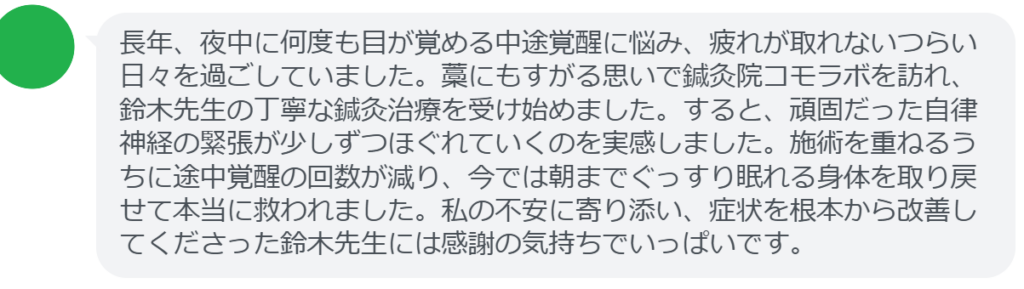【改善された方の感想（口コミレビュー）】
・東京都在住/30歳女性
長年、夜中に何度も目が覚める中途覚醒に悩み、疲れが取れないつらい日々を過ごしていました。藁にもすがる思いで鍼灸院コモラボを訪れ、鈴木先生の丁寧な鍼灸治療を受け始めました。すると、頑固だった自律神経の緊張が少しずつほぐれていくのを実感しました。施術を重ねるうちに途中覚醒の回数が減り、今では朝までぐっすり眠れる身体を取り戻せて本当に救われました。私の不安に寄り添い、症状を根本から改善してくださった鈴木先生には感謝の気持ちでいっぱいです。


実際に当院ご来院になって改善された患者様の声と改善までの経過を報告します。
下記のリンクから別ページでご覧ください。