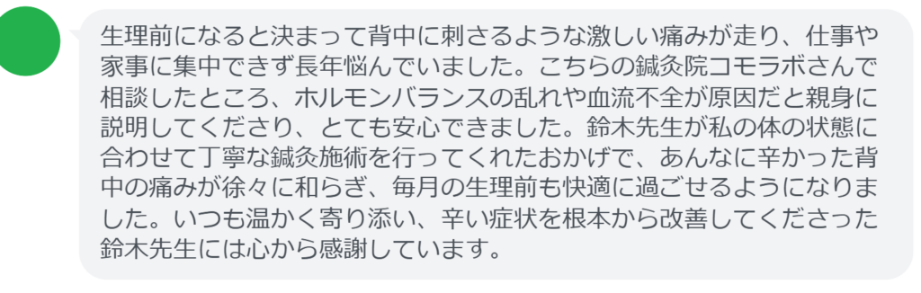 【改善された方の感想（口コミレビュー）】
・静岡県在住/40歳女性
生理前になると決まって背中に刺さるような激しい痛みが走り、仕事や家事に集中できず長年悩んでいました。こちらの鍼灸院コモラボさんで相談したところ、ホルモンバランスの乱れや血流不全が原因だと親身に説明してくださり、とても安心できました。鈴木先生が私の体の状態に合わせて丁寧な鍼灸施術を行ってくれたおかげで、あんなに辛かった背中の痛みが徐々に和らぎ、毎月の生理前も快適に過ごせるようになりました。いつも温かく寄り添い、辛い症状を根本から改善してくださった鈴木先生には心から感謝しています。


実際に当院ご来院になって改善された患者様の声と改善までの経過を報告します。
下記のリンクから別ページでご覧ください。