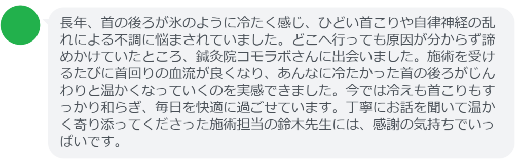 【改善された方の感想（口コミレビュー）】
・静岡県在住/40歳女性
長年、首の後ろが氷のように冷たく感じ、ひどい首こりや自律神経の乱れによる不調に悩まされていました。どこへ行っても原因が分からず諦めかけていたところ、鍼灸院コモラボさんに出会いました。施術を受けるたびに首回りの血流が良くなり、あんなに冷たかった首の後ろがじんわりと温かくなっていくのを実感できました。今では冷えも首こりもすっかり和らぎ、毎日を快適に過ごせています。丁寧にお話を聞いて温かく寄り添ってくださった施術担当の鈴木先生には、感謝の気持ちでいっぱいです。


実際に当院ご来院になって改善された患者様の声と改善までの経過を報告します。
下記のリンクから別ページでご覧ください。