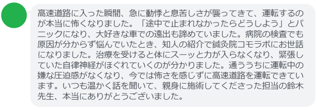 【改善された方の感想（口コミレビュー）】
・東京都在住/40歳男性
高速道路に入った瞬間、急に動悸と息苦しさが襲ってきて、運転するのが本当に怖くなりました。「途中で止まれなかったらどうしよう」とパニックになり、大好きな車での遠出も諦めていました。病院の検査でも原因が分からず悩んでいたとき、知人の紹介で鍼灸院コモラボにお世話になりました。治療を受けると体にスーッと力が入らなくなり、緊張していた自律神経がほぐれていくのが分かりました。通ううちに運転中の嫌な圧迫感がなくなり、今では怖さを感じずに高速道路を運転できています。いつも温かく話を聞いて、親身に施術してくださった担当の鈴木先生、本当にありがとうございました。


実際に当院ご来院になって改善された患者様の声と改善までの経過を報告します。
下記のリンクから別ページでご覧ください。