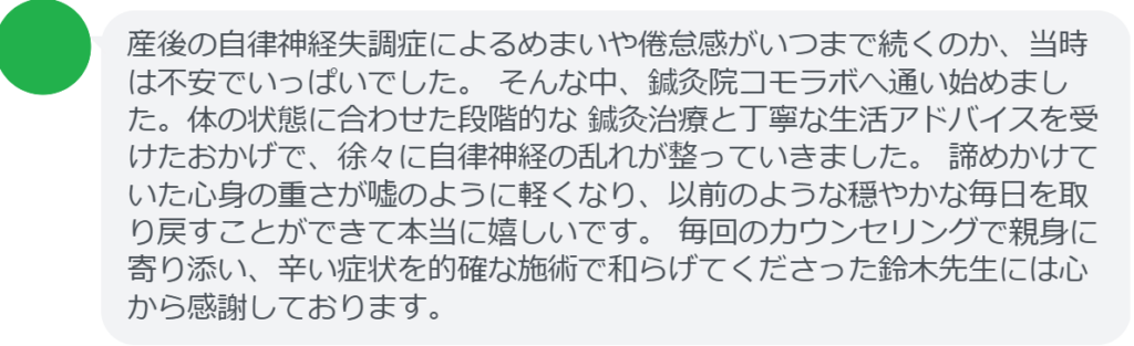 【改善された方の感想（口コミレビュー）】
・山梨県在住/30歳女性
産後の自律神経失調症によるめまいや倦怠感がいつまで続くのか、当時は不安でいっぱいでした。 そんな中、鍼灸院コモラボへ通い始めました。体の状態に合わせた段階的な 鍼灸治療と丁寧な生活アドバイスを受けたおかげで、徐々に自律神経の乱れが整っていきました。 諦めかけていた心身の重さが嘘のように軽くなり、以前のような穏やかな毎日を取り戻すことができて本当に嬉しいです。 毎回のカウンセリングで親身に寄り添い、辛い症状を的確な施術で和らげてくださった鈴木先生には心から感謝しております。


実際に当院ご来院になって改善された患者様の声と改善までの経過を報告します。
下記のリンクから別ページでご覧ください。