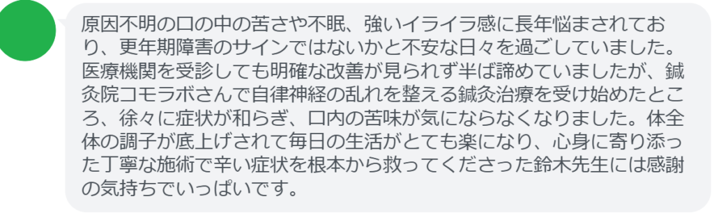 【改善された方の感想（口コミレビュー）】
・宮城県在住/50歳女性
原因不明の口の中の苦さや不眠、強いイライラ感に長年悩まされており、更年期障害のサインではないかと不安な日々を過ごしていました。医療機関を受診しても明確な改善が見られず半ば諦めていましたが、鍼灸院コモラボさんで自律神経の乱れを整える鍼灸治療を受け始めたところ、徐々に症状が和らぎ、口内の苦味が気にならなくなりました。体全体の調子が底上げされて毎日の生活がとても楽になり、心身に寄り添った丁寧な施術で辛い症状を根本から救ってくださった鈴木先生には感謝の気持ちでいっぱいです。

実際に当院ご来院になって改善された患者様の声と改善までの経過を報告します。
下記のリンクから別ページでご覧ください。