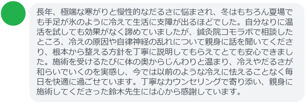 改善された方の感想(口コミレビュー)】
・神奈川県在住/30歳女性
長年、極端な寒がりと慢性的なだるさに悩まされ、冬はもちろん夏場でも手足が氷のように冷えて生活に支障が出るほどでした。自分なりに温活を試しても効果がなく諦めていましたが、鍼灸院コモラボで相談したところ、冷えの原因や自律神経の乱れについて親身に話を聞いてくださり、根本から整える方針を丁寧に説明してもらえてとても安心できました。施術を受けるたびに体の奥からじんわりと温まり、冷えやだるさが和らいでいくのを実感し、今では以前のような冷えに怯えることなく毎日を快適に過ごせています。丁寧なカウンセリングで寄り添い、親身に施術してくださった鈴木先生には心から感謝しています。
実際に当院ご来院になって改善された患者様の声と改善までの経過を報告します。
下記のリンクから別ページでご覧ください。