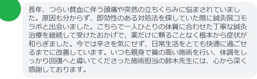 【改善された方の感想（口コミレビュー）】
・神奈川県在住/30歳女性
長年、つらい貧血に伴う頭痛や突然の立ちくらみに悩まされていました。原因も分からず、即効性のある対処法を探していた際に鍼灸院コモラボと出会いました。こちらで一人ひとりの体質に合わせた丁寧な鍼灸治療を継続して受けたおかげで、薬だけに頼ることなく根本から症状が和らぎました。今では辛さを気にせず、日常生活をとても快適に過ごせるまでに改善しています。いつも親身で質の高い施術を行い、体調をしっかり回復へと導いてくださった施術担当の鈴木先生には、心から深く感謝しております。


実際に当院ご来院になって改善された患者様の声と改善までの経過を報告します。
下記のリンクから別ページでご覧ください。
