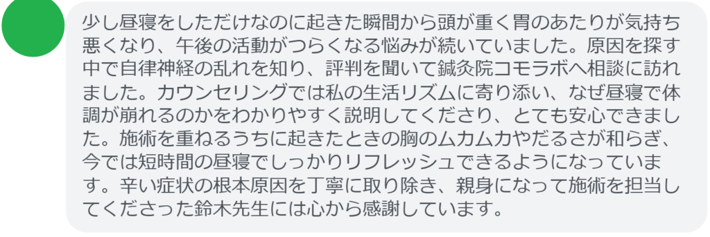 【改善された方の感想(口コミレビュー)】
・神奈川県在住/30歳女性
少し昼寝をしただけなのに起きた瞬間から頭が重く胃のあたりが気持ち悪くなり、午後の活動がつらくなる悩みが続いていました。原因を探す中で自律神経の乱れを知り、評判を聞いて鍼灸院コモラボへ相談に訪れました。カウンセリングでは私の生活リズムに寄り添い、なぜ昼寝で体調が崩れるのかをわかりやすく説明してくださり、とても安心できました。施術を重ねるうちに起きたときの胸のムカムカやだるさが和らぎ、今では短時間の昼寝でしっかりリフレッシュできるようになっています。辛い症状の根本原因を丁寧に取り除き、親身になって施術を担当してくださった鈴木先生には心から感謝しています。
実際に当院ご来院になって改善された患者様の声と改善までの経過を報告します。