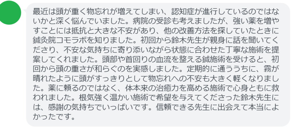 【改善された方の感想（口コミレビュー）】
・神奈川県在住/60歳女性
最近は頭が重く物忘れが増えてしまい、認知症が進行しているのではないかと深く悩んでいました。病院の受診も考えましたが、強い薬を増やすことには抵抗と大きな不安があり、他の改善方法を探していたときに鍼灸院コモラボを知りました。初回から鈴木先生が親身に話を聞いてくださり、不安な気持ちに寄り添いながら状態に合わせた丁寧な施術を提案してくれました。頭部や首回りの血流を整える鍼施術を受けると、初回から頭の重さが和らぐのを実感しました。定期的に通ううちに、霧が晴れたように頭がすっきりとして物忘れへの不安も大きく軽くなりました。薬に頼るのではなく、体本来の治癒力を高める施術で心身ともに救われました。根気強く温かい施術で希望を与えてくださった鈴木先生には、感謝の気持ちでいっぱいです。信頼できる先生に出会えて本当によかったです。


実際に当院ご来院になって改善された患者様の声と改善までの経過を報告します。
下記のリンクから別ページでご覧ください。