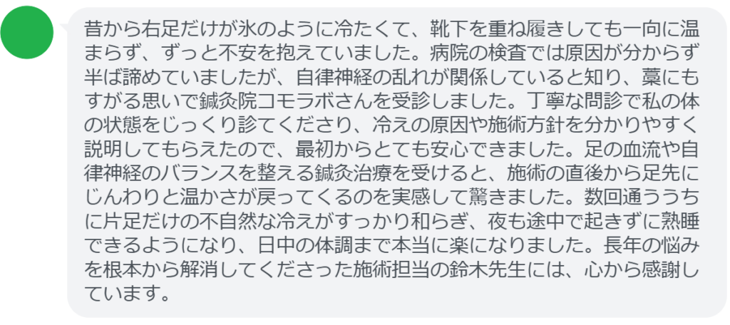 【改善された方の感想（口コミレビュー）】
・千葉県在住/40歳女性
昔から右足だけが氷のように冷たくて、靴下を重ね履きしても一向に温まらず、ずっと不安を抱えていました。病院の検査では原因が分からず半ば諦めていましたが、自律神経の乱れが関係していると知り、藁にもすがる思いで鍼灸院コモラボさんを受診しました。丁寧な問診で私の体の状態をじっくり診てくださり、冷えの原因や施術方針を分かりやすく説明してもらえたので、最初からとても安心できました。足の血流や自律神経のバランスを整える鍼灸治療を受けると、施術の直後から足先にじんわりと温かさが戻ってくるのを実感して驚きました。数回通ううちに片足だけの不自然な冷えがすっかり和らぎ、夜も途中で起きずに熟睡できるようになり、日中の体調まで本当に楽になりました。長年の悩みを根本から解消してくださった施術担当の鈴木先生には、心から感謝しています。


実際に当院ご来院になって改善された患者様の声と改善までの経過を報告します。
下記のリンクから別ページでご覧ください。