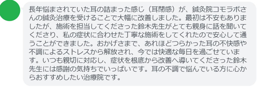 【改善された方の感想(口コミレビュー)】
・東京都在住/50歳女性
長年悩まされていた耳の詰まった感じ(耳閉感)が、鍼灸院コモラボさんの鍼灸治療を受けることで大幅に改善しました。最初は不安もありましたが、施術を担当してくださった鈴木先生がとても親身に話を聞いてくださり、私の症状に合わせた丁寧な施術をしてくれたので安心して通うことができました。おかげさまで、あれほどつらかった耳の不快感や不調によるストレスから解放され、今では快適な毎日を過ごせています。いつも親切に対応し、症状を根底から改善へ導いてくださった鈴木先生には感謝の気持ちでいっぱいです。耳の不調で悩んでいる方に心からおすすめしたい治療院です。
実際に当院ご来院になって改善された患者様の声と改善までの経過を報告します。
下記のリンクから別ページでご覧ください。