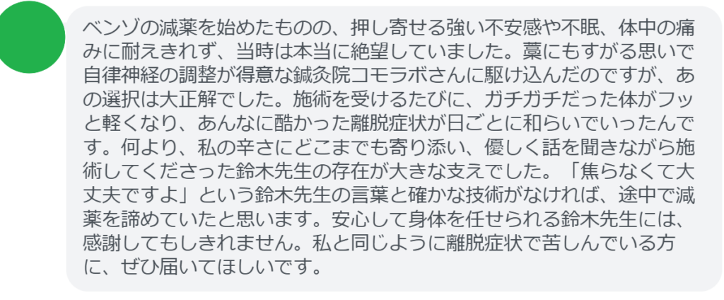 【改善された方の感想(口コミレビュー)】
・埼玉県在住/40歳女性
ベンゾの減薬を始めたものの、押し寄せる強い不安感や不眠、体中の痛みに耐えきれず、当時は本当に絶望していました。藁にもすがる思いで自律神経の調整が得意な鍼灸院コモラボさんに駆け込んだのですが、あの選択は大正解でした。施術を受けるたびに、ガチガチだった体がフッと軽くなり、あんなに酷かった離脱症状が日ごとに和らいでいったんです。何より、私の辛さにどこまでも寄り添い、優しく話を聞きながら施術してくださった鈴木先生の存在が大きな支えでした。「焦らなくて大丈夫ですよ」という鈴木先生の言葉と確かな技術がなければ、途中で減薬を諦めていたと思います。安心して身体を任せられる鈴木先生には、感謝してもしきれません。私と同じように離脱症状で苦しんでいる方に、ぜひ届いてほしいです。
実際に当院ご来院になって改善された患者様の声と改善までの経過を報告します。
下記のリンクから別ページでご覧ください。