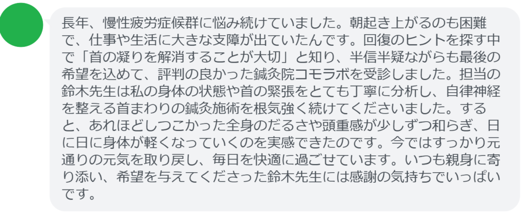 【改善された方の感想(口コミレビュー)】
・東京都在住/30歳女性
長年、慢性疲労症候群に悩み続けていました。朝起き上がるのも困難で、仕事や生活に大きな支障が出ていたんです。回復のヒントを探す中で「首の凝りを解消することが大切」と知り、半信半疑ながらも最後の希望を込めて、評判の良かった鍼灸院コモラボを受診しました。担当の鈴木先生は私の身体の状態や首の緊張をとても丁寧に分析し、自律神経を整える首まわりの鍼灸施術を根気強く続けてくださいました。すると、あれほどしつこかった全身のだるさや頭重感が少しずつ和らぎ、日に日に身体が軽くなっていくのを実感できたのです。今ではすっかり元通りの元気を取り戻し、毎日を快適に過ごせています。いつも親身に寄り添い、希望を与えてくださった鈴木先生には感謝の気持ちでいっぱいです。
実際に当院ご来院になって改善された患者様の声と改善までの経過を報告します。
下記のリンクから別ページでご覧ください。
