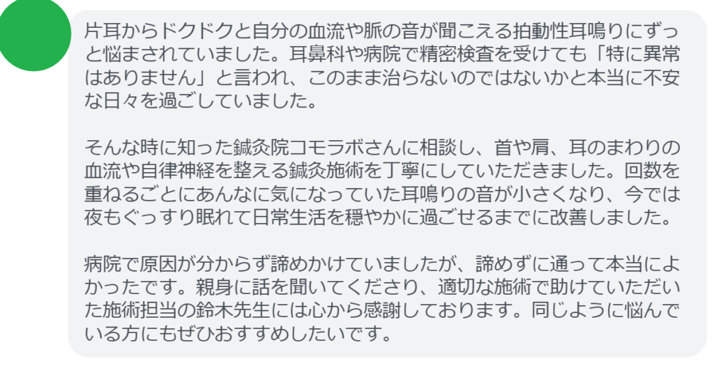 【改善された方の感想(口コミレビュー)】
・東京都在住/40歳女性
片耳からドクドクと自分の血流や脈の音が聞こえる拍動性耳鳴りにずっと悩まされていました。耳鼻科や病院で精密検査を受けても「特に異常はありません」と言われ、このまま治らないのではないかと本当に不安な日々を過ごしていました。そんな時に知った鍼灸院コモラボさんに相談し、首や肩、耳のまわりの血流や自律神経を整える鍼灸施術を丁寧にしていただきました。回数を重ねるごとにあんなに気になっていた耳鳴りの音が小さくなり、今では夜もぐっすり眠れて日常生活を穏やかに過ごせるまでに改善しました。病院で原因が分からず諦めかけていましたが、諦めずに通って本当によかったです。親身に話を聞いてくださり、適切な施術で助けていただいた施術担当の鈴木先生には心から感謝しております。同じように悩んでいる方にもぜひおすすめしたいです。
実際に当院ご来院になって改善された患者様の声と改善までの経過を報告します。
下記のリンクから別ページでご覧ください。