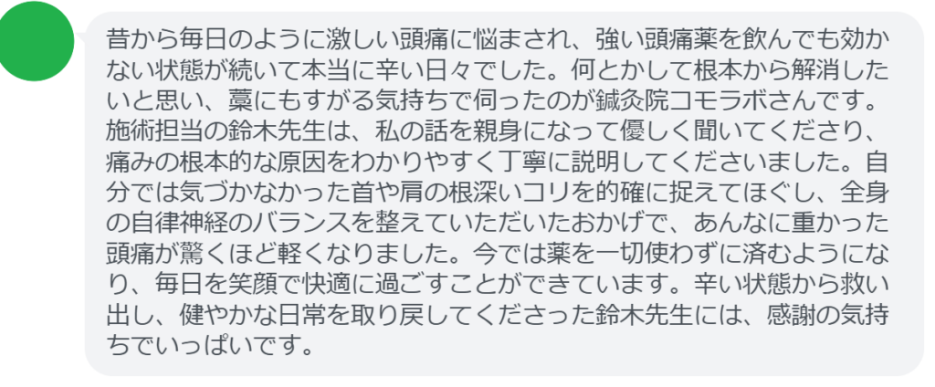 【改善された方の感想（口コミレビュー）】
・静岡県在住/40歳女性
昔から毎日のように激しい頭痛に悩まされ、強い頭痛薬を飲んでも効かない状態が続いて本当に辛い日々でした。何とかして根本から解消したいと思い、藁にもすがる気持ちで伺ったのが鍼灸院コモラボさんです。施術担当の鈴木先生は、私の話を親身になって優しく聞いてくださり、痛みの根本的な原因をわかりやすく丁寧に説明してくださいました。自分では気づかなかった首や肩の根深いコリを的確に捉えてほぐし、全身の自律神経のバランスを整えていただいたおかげで、あんなに重かった頭痛が驚くほど軽くなりました。今では薬を一切使わずに済むようになり、毎日を笑顔で快適に過ごすことができています。辛い状態から救い出し、健やかな日常を取り戻してくださった鈴木先生には、感謝の気持ちでいっぱいです。


実際に当院ご来院になって改善された患者様の声と改善までの経過を報告します。
下記のリンクから別ページでご覧ください。
