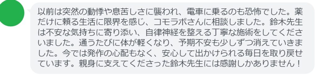 【改善された方の感想(口コミレビュー)】
・東京都在住/30歳女性
以前は突然の動悸や息苦しさに襲われ、電車に乗るのも恐怖でした。薬だけに頼る生活に限界を感じ、コモラボさんに相談しました。鈴木先生は不安な気持ちに寄り添い、自律神経を整える丁寧な施術をしてくださいました。通うたびに体が軽くなり、予期不安も少しずつ消えていきました。今では発作の心配もなく、安心して出かけられる毎日を取り戻せています。親身に支えてくださった鈴木先生には感謝しかありません!
実際に当院ご来院になって改善された患者様の声と改善までの経過を報告します。
下記のリンクから別ページでご覧ください。