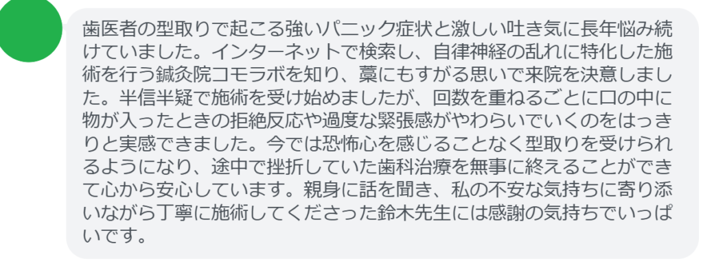 【改善された方の感想（口コミレビュー）】
・群馬県在住/30歳女性
歯医者の型取りで起こる強いパニック症状と激しい吐き気に長年悩み続けていました。インターネットで検索し、自律神経の乱れに特化した施術を行う鍼灸院コモラボを知り、藁にもすがる思いで来院を決意しました。半信半疑で施術を受け始めましたが、回数を重ねるごとに口の中に物が入ったときの拒絶反応や過度な緊張感がやわらいでいくのをはっきりと実感できました。今では恐怖心を感じることなく型取りを受けられるようになり、途中で挫折していた歯科治療を無事に終えることができて心から安心しています。親身に話を聞き、私の不安な気持ちに寄り添いながら丁寧に施術してくださった鈴木先生には感謝の気持ちでいっぱいです。


実際に当院ご来院になって改善された患者様の声と改善までの経過を報告します。
下記のリンクから別ページでご覧ください。