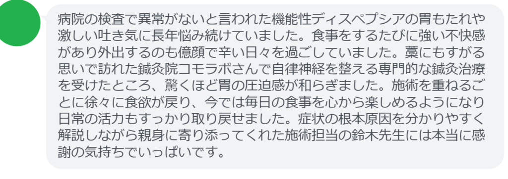 【改善された方の感想(口コミレビュー)】
・東京都在住/30歳女性
病院の検査で異常がないと言われた機能性ディスペプシアの胃もたれや激しい吐き気に長年悩み続けていました。食事をするたびに強い不快感があり外出するのも億顔で辛い日々を過ごしていました。藁にもすがる思いで訪れた鍼灸院コモラボさんで自律神経を整える専門的な鍼灸治療を受けたところ、驚くほど胃の圧迫感が和らぎました。施術を重ねるごとに徐々に食欲が戻り、今では毎日の食事を心から楽しめるようになり日常の活力もすっかり取り戻せました。症状の根本原因を分かりやすく解説しながら親身に寄り添ってくれた施術担当の鈴木先生には本当に感謝の気持ちでいっぱいです。
実際に当院ご来院になって改善された患者様の声と改善までの経過を報告します。
下記のリンクから別ページでご覧ください。