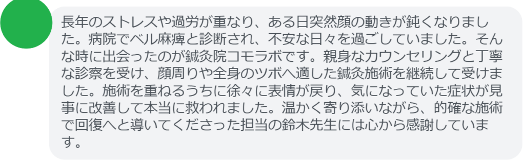 【改善された方の感想（口コミレビュー）】
・東京都在住/30歳女性
長年のストレスや過労が重なり、ある日突然顔の動きが鈍くなりました。病院でベル麻痺と診断され、不安な日々を過ごしていました。そんな時に出会ったのが鍼灸院コモラボです。親身なカウンセリングと丁寧な診察を受け、顔周りや全身のツボへ適した鍼灸施術を継続して受けました。施術を重ねるうちに徐々に表情が戻り、気になっていた症状が見事に改善して本当に救われました。温かく寄り添いながら、的確な施術で回復へと導いてくださった担当の鈴木先生には心から感謝しています。


実際に当院ご来院になって改善された患者様の声と改善までの経過を報告します。
下記のリンクから別ページでご覧ください。