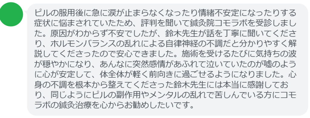 【改善された方の感想(口コミレビュー)】
・東京都在住/20歳女性
ピルの服用後に急に涙が止まらなくなったり情緒不安定になったりする症状に悩まされていたため、評判を聞いて鍼灸院コモラボを受診しました。原因がわからず不安でしたが、鈴木先生が話を丁寧に聞いてくださり、ホルモンバランスの乱れによる自律神経の不調だと分かりやすく解説してくださったので安心できました。施術を受けるたびに気持ちの波が穏やかになり、あんなに突然感情があふれて泣いていたのが嘘のように心が安定して、体全体が軽く前向きに過ごせるようになりました。心身の不調を根本から整えてくださった鈴木先生には本当に感謝しており、同じようにピルの副作用やメンタルの乱れで苦しんでいる方にコモラボの鍼灸治療を心からお勧めしたいです。
実際に当院ご来院になって改善された患者様の声と改善までの経過を報告します。
下記のリンクから別ページでご覧ください。