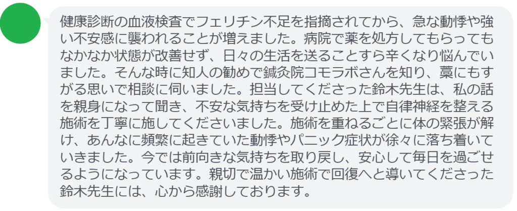 【改善された方の感想（口コミレビュー）】
・静岡県在住/40歳女性
健康診断の血液検査でフェリチン不足を指摘されてから、急な動悸や強い不安感に襲われることが増えました。病院で薬を処方してもらってもなかなか状態が改善せず、日々の生活を送ることすら辛くなり悩んでいました。そんな時に知人の勧めで鍼灸院コモラボさんを知り、藁にもすがる思いで相談に伺いました。担当してくださった鈴木先生は、私の話を親身になって聞き、不安な気持ちを受け止めた上で自律神経を整える施術を丁寧に施してくださいました。施術を重ねるごとに体の緊張が解け、あんなに頻繁に起きていた動悸やパニック症状が徐々に落ち着いていきました。今では前向きな気持ちを取り戻し、安心して毎日を過ごせるようになっています。親切で温かい施術で回復へと導いてくださった鈴木先生には、心から感謝しております。


実際に当院ご来院になって改善された患者様の声と改善までの経過を報告します。
下記のリンクから別ページでご覧ください。
