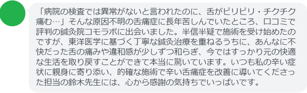 【改善された方の感想(口コミレビュー)】
・茨城県在住/40歳女性
「病院の検査では異常がないと言われたのに、舌がピリピリ・チクチク痛む…」そんな原因不明の舌痛症に長年苦しんでいたところ、口コミで評判の鍼灸院コモラボに出会いました。半信半疑で施術を受け始めたのですが、東洋医学に基づく丁寧な鍼灸治療を重ねるうちに、あんなに不快だった舌の痛みや違和感が少しずつ和らぎ、今ではすっかり元の快適な生活を取り戻すことができて本当に驚いています。いつも私の辛い症状に親身に寄り添い、的確な施術で辛い舌痛症を改善に導いてくださった担当の鈴木先生には、心から感謝の気持ちでいっぱいです。
実際に当院ご来院になって改善された患者様の声と改善までの経過を報告します。
下記のリンクから別ページでご覧ください。