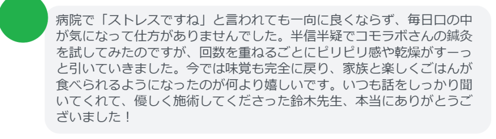 【改善された方の感想（口コミレビュー）】
・山梨県在住/40歳女性
病院で「ストレスですね」と言われても一向に良くならず、毎日口の中が気になって仕方がありませんでした。半信半疑でコモラボさんの鍼灸を試してみたのですが、回数を重ねるごとにピリピリ感や乾燥がすーっと引いていきました。今では味覚も完全に戻り、家族と楽しくごはんが食べられるようになったのが何より嬉しいです。いつも話をしっかり聞いてくれて、優しく施術してくださった鈴木先生、本当にありがとうございました！


実際に当院ご来院になって改善された患者様の声と改善までの経過を報告します。
下記のリンクから別ページでご覧ください。