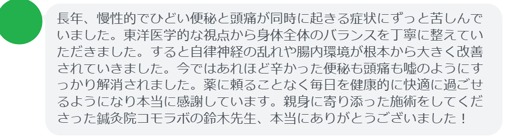 【改善された方の感想(口コミレビュー)】
・千葉県在住/40歳女性
長年、慢性的でひどい便秘と頭痛が同時に起きる症状にずっと苦しんでいました。東洋医学的な視点から身体全体のバランスを丁寧に整えていただきました。すると自律神経の乱れや腸内環境が根本から大きく改善されていきました。今ではあれほど辛かった便秘も頭痛も嘘のようにすっかり解消されました。薬に頼ることなく毎日を健康的に快適に過ごせるようになり本当に感謝しています。親身に寄り添った施術をしてくださった鍼灸院コモラボの鈴木先生、本当にありがとうございました!
実際に当院ご来院になって改善された患者様の声と改善までの経過を報告します。
下記のリンクから別ページでご覧ください。